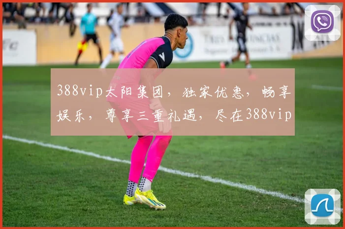 388vip太阳集团，独家优惠，畅享娱乐，尊享三重礼遇，尽在388vip