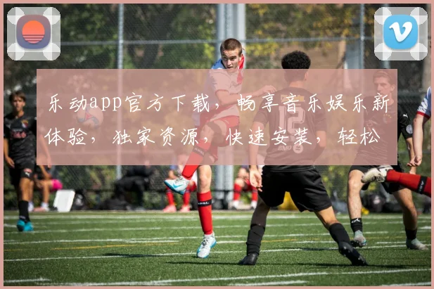 乐动app官方下载，畅享音乐娱乐新体验，独家资源，快速安装，轻松享受
