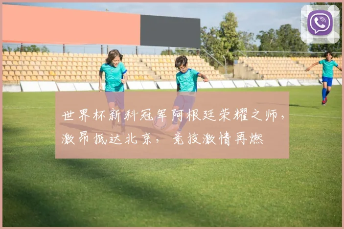 世界杯新科冠军阿根廷荣耀之师，激昂抵达北京，竞技激情再燃