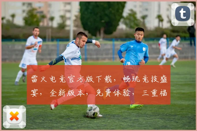 雷火电竞官方版下载，畅玩竞技盛宴，全新版本，免费体验，三重福利，不容错过，立即下载