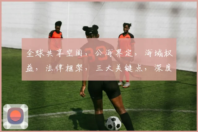 全球共享空间，公海界定，海域权益，法律框架，三大关键点，深度解读。